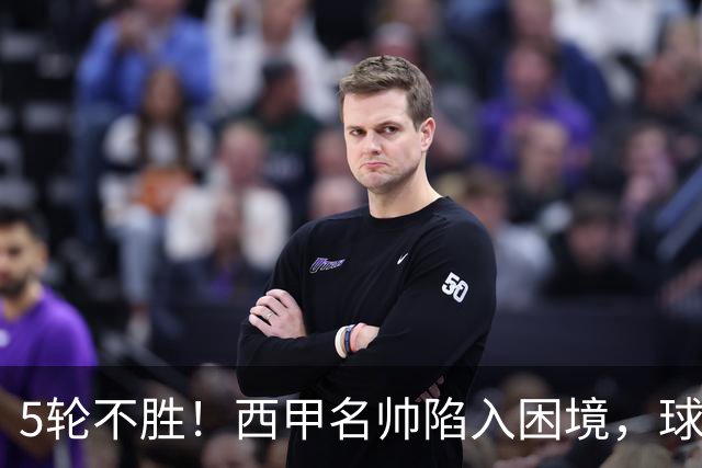 5轮不胜！西甲名帅陷入困境，球员无奈，球迷呼唤辞职